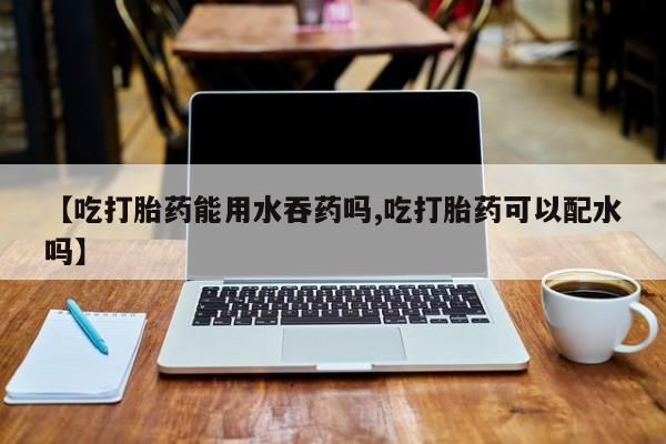 打胎药联系微信【吃打胎药能用水吞药吗,吃打胎药可以配水吗】