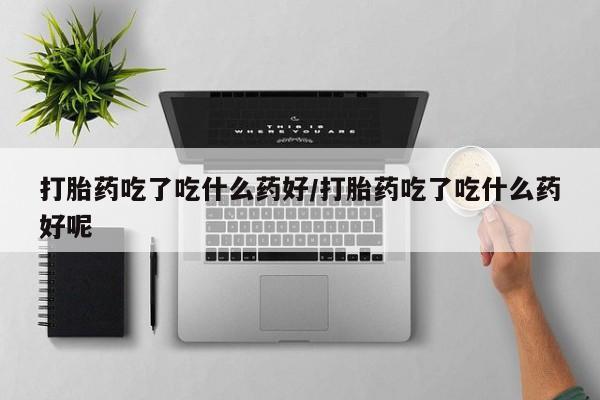 打胎药联系微信打胎药吃了吃什么药好/打胎药吃了吃什么药好呢