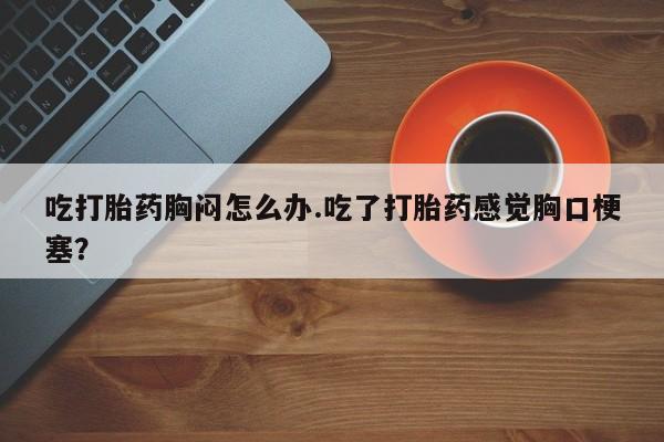 打胎药联系微信吃打胎药胸闷怎么办.吃了打胎药感觉胸口梗塞？