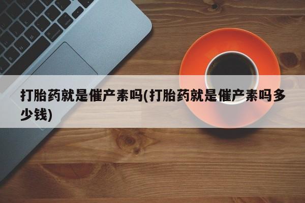 打胎药联系微信打胎药就是催产素吗(打胎药就是催产素吗多少钱)