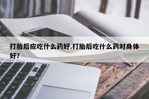 打胎药联系微信打胎后应吃什么药好.打胎后吃什么药对身体好？