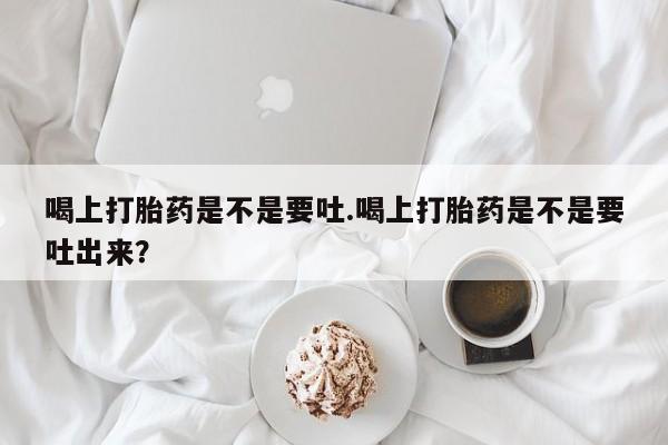 打胎药联系微信喝上打胎药是不是要吐.喝上打胎药是不是要吐出来？