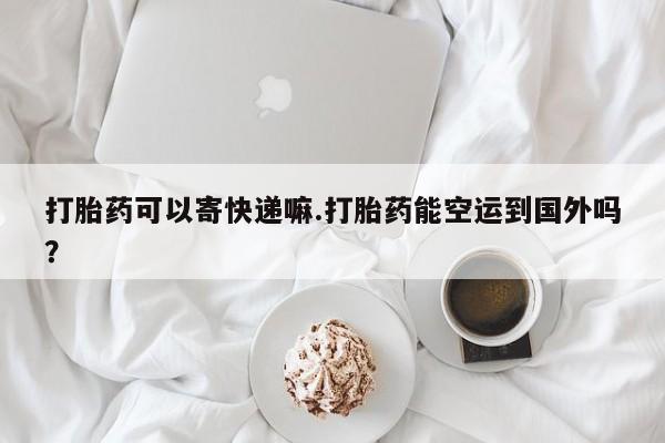 打胎药联系微信打胎药可以寄快递嘛.打胎药能空运到国外吗？