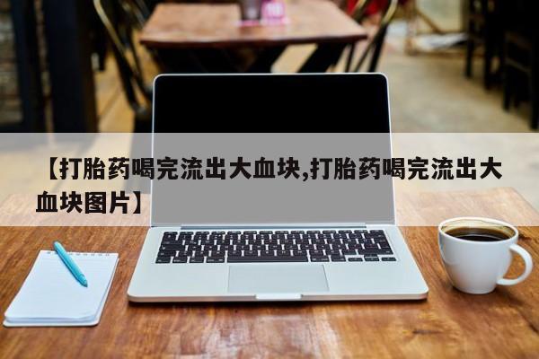 打胎药联系微信【打胎药喝完流出大血块,打胎药喝完流出大血块图片】