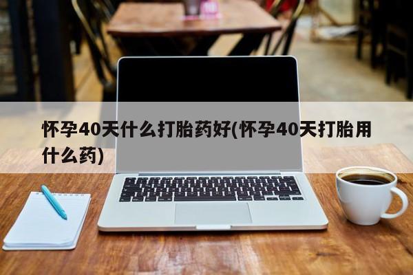 打胎药联系微信怀孕40天什么打胎药好(怀孕40天打胎用什么药)