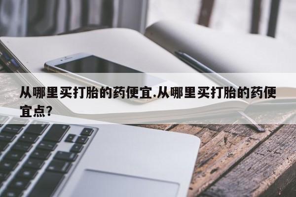 打胎药联系微信从哪里买打胎的药便宜.从哪里买打胎的药便宜点？