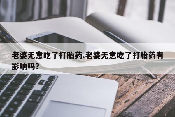 打胎药联系微信老婆无意吃了打胎药.老婆无意吃了打胎药有影响吗？