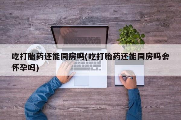 打胎药联系微信吃打胎药还能同房吗(吃打胎药还能同房吗会怀孕吗)