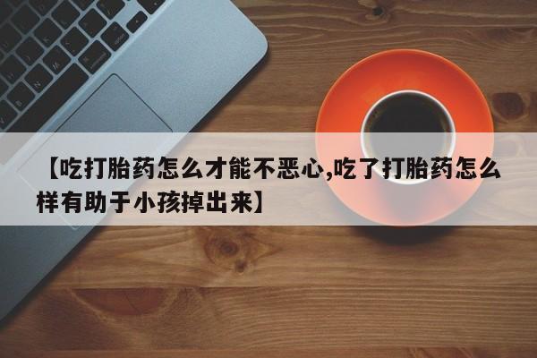 打胎药联系微信【吃打胎药怎么才能不恶心,吃了打胎药怎么样有助于小孩掉出来】