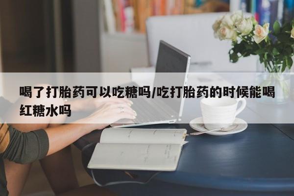 打胎药联系微信喝了打胎药可以吃糖吗/吃打胎药的时候能喝红糖水吗