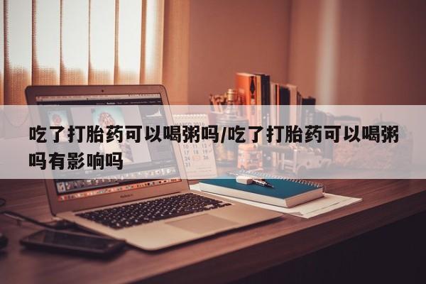 打胎药联系微信吃了打胎药可以喝粥吗/吃了打胎药可以喝粥吗有影响吗