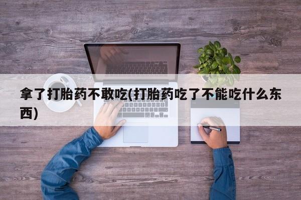打胎药联系微信拿了打胎药不敢吃(打胎药吃了不能吃什么东西)