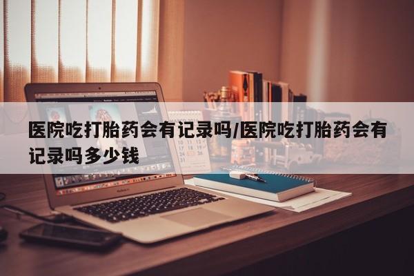 打胎药联系微信医院吃打胎药会有记录吗/医院吃打胎药会有记录吗多少钱