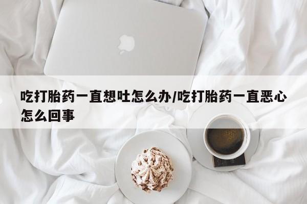 打胎药联系微信吃打胎药一直想吐怎么办/吃打胎药一直恶心怎么回事