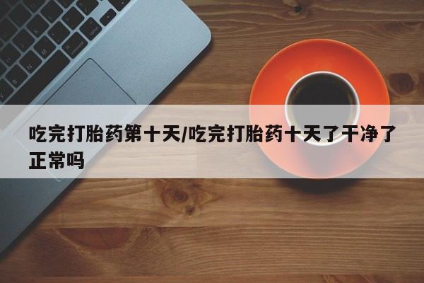 打胎药联系微信吃完打胎药第十天/吃完打胎药十天了干净了正常吗