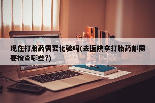 打胎药联系微信现在打胎药需要化验吗(去医院拿打胎药都需要检查哪些?)