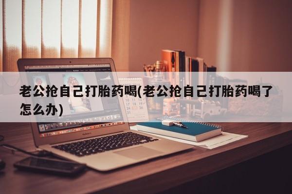 打胎药联系微信老公抢自己打胎药喝(老公抢自己打胎药喝了怎么办)