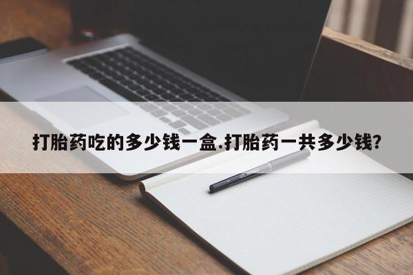 打胎药联系微信打胎药吃的多少钱一盒.打胎药一共多少钱？