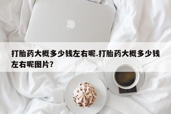 打胎药联系微信打胎药大概多少钱左右呢.打胎药大概多少钱左右呢图片？