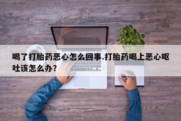 打胎药联系微信喝了打胎药恶心怎么回事.打胎药喝上恶心呕吐该怎么办？