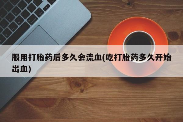 打胎药联系微信服用打胎药后多久会流血(吃打胎药多久开始出血)