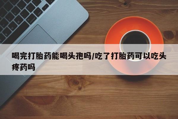 打胎药联系微信喝完打胎药能喝头孢吗/吃了打胎药可以吃头疼药吗