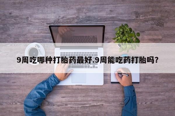 打胎药联系微信9周吃哪种打胎药最好.9周能吃药打胎吗？