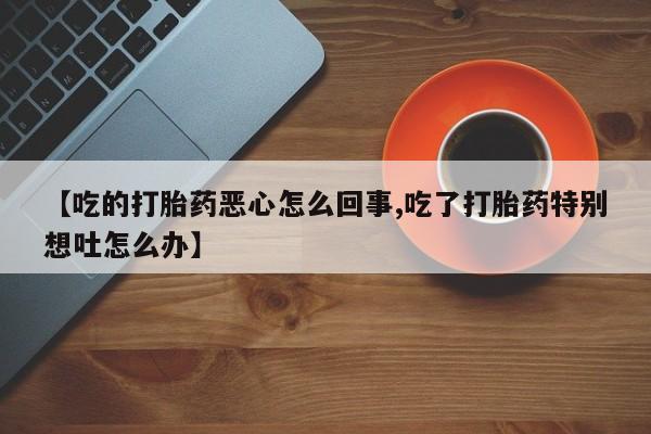 打胎药联系微信【吃的打胎药恶心怎么回事,吃了打胎药特别想吐怎么办】