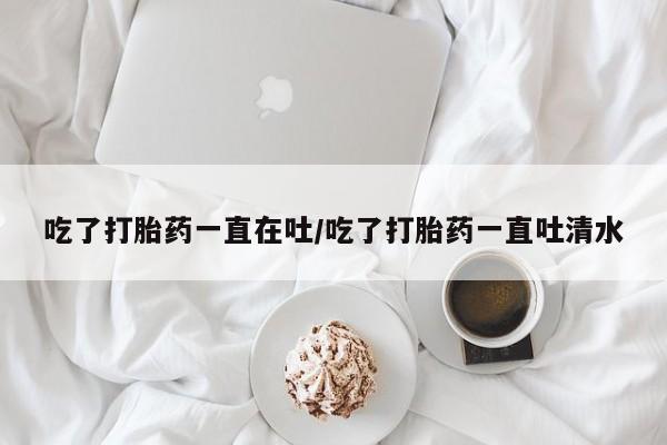打胎药联系微信吃了打胎药一直在吐/吃了打胎药一直吐清水