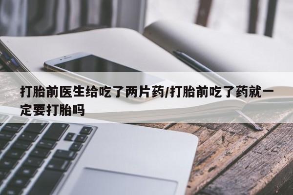打胎药联系微信打胎前医生给吃了两片药/打胎前吃了药就一定要打胎吗
