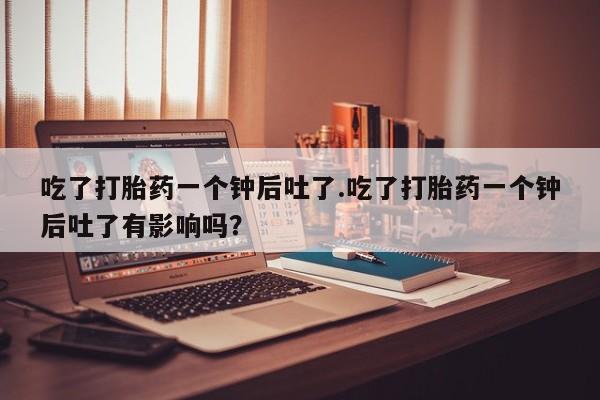 打胎药联系微信吃了打胎药一个钟后吐了.吃了打胎药一个钟后吐了有影响吗？
