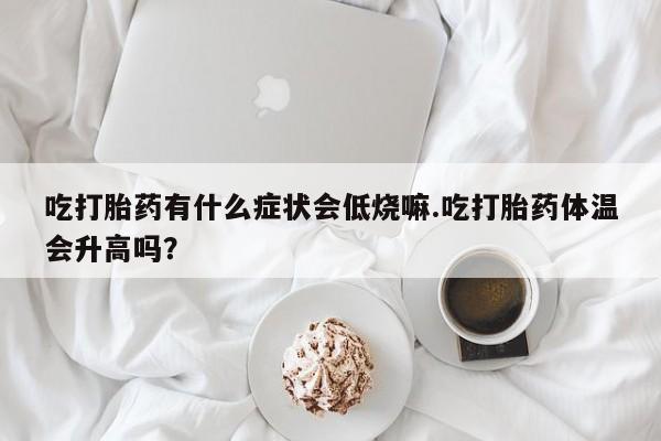 打胎药联系微信吃打胎药有什么症状会低烧嘛.吃打胎药体温会升高吗？