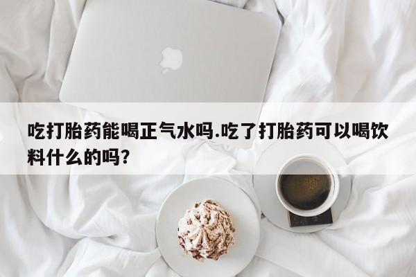 打胎药联系微信吃打胎药能喝正气水吗.吃了打胎药可以喝饮料什么的吗？