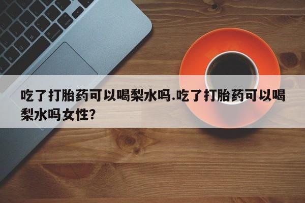 打胎药联系微信吃了打胎药可以喝梨水吗.吃了打胎药可以喝梨水吗女性？