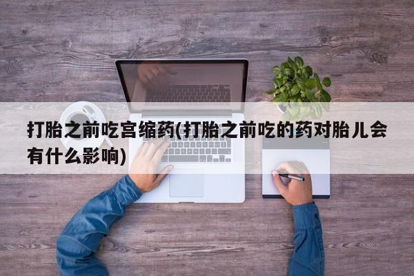 打胎药联系微信打胎之前吃宫缩药(打胎之前吃的药对胎儿会有什么影响)