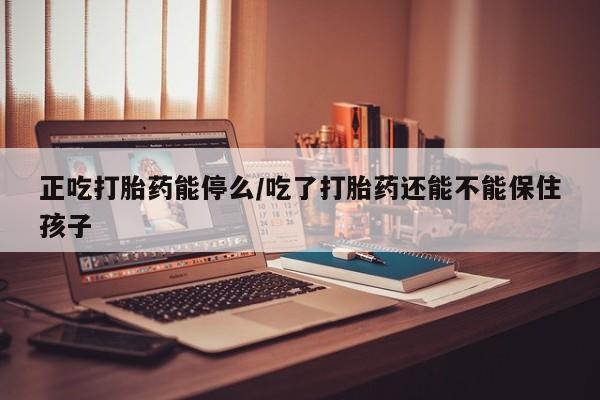 打胎药联系微信正吃打胎药能停么/吃了打胎药还能不能保住孩子