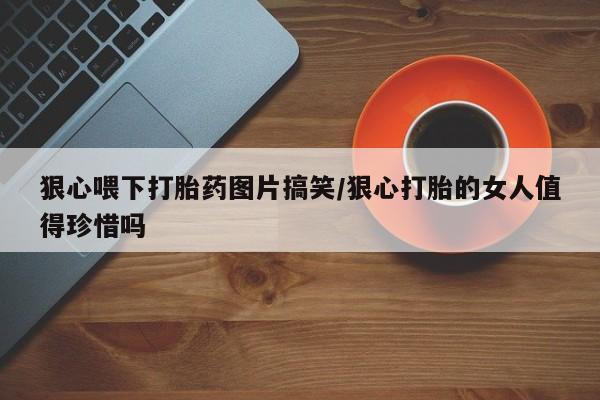 打胎药联系微信狠心喂下打胎药图片搞笑/狠心打胎的女人值得珍惜吗
