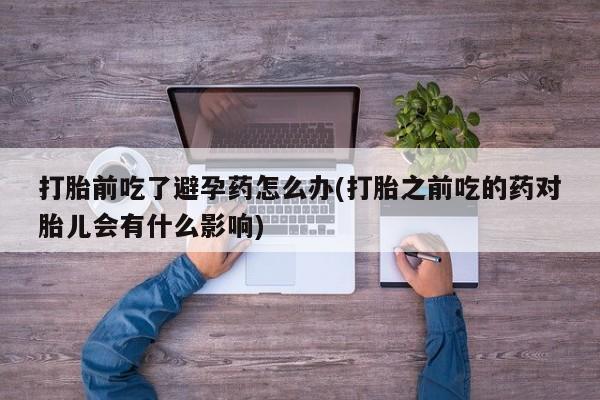 打胎药联系微信打胎前吃了避孕药怎么办(打胎之前吃的药对胎儿会有什么影响)