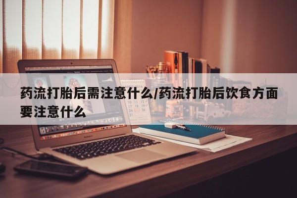 打胎药联系微信药流打胎后需注意什么/药流打胎后饮食方面要注意什么