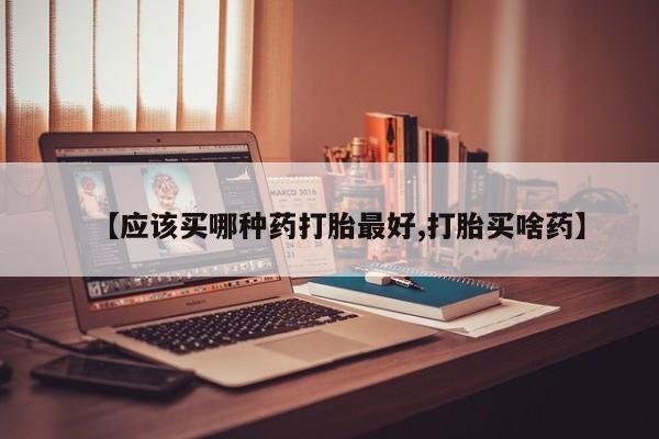 打胎药联系微信【应该买哪种药打胎最好,打胎买啥药】