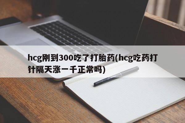 打胎药联系微信hcg刚到300吃了打胎药(hcg吃药打针隔天涨一千正常吗)