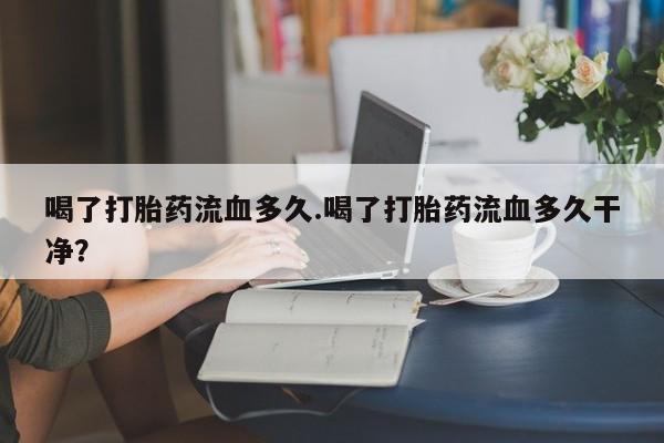 打胎药联系微信喝了打胎药流血多久.喝了打胎药流血多久干净？
