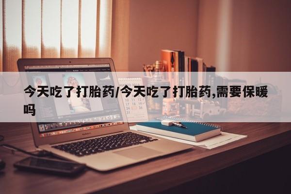 打胎药联系微信今天吃了打胎药/今天吃了打胎药,需要保暖吗