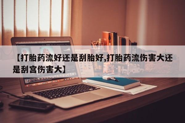 打胎药联系微信【打胎药流好还是刮胎好,打胎药流伤害大还是刮宫伤害大】