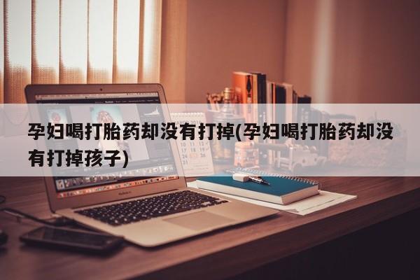 打胎药联系微信孕妇喝打胎药却没有打掉(孕妇喝打胎药却没有打掉孩子)