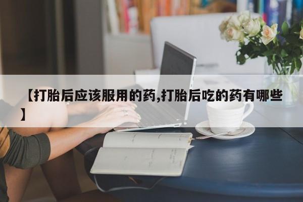 打胎药联系微信【打胎后应该服用的药,打胎后吃的药有哪些】