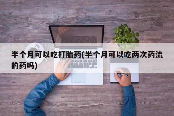打胎药联系微信半个月可以吃打胎药(半个月可以吃两次药流的药吗)