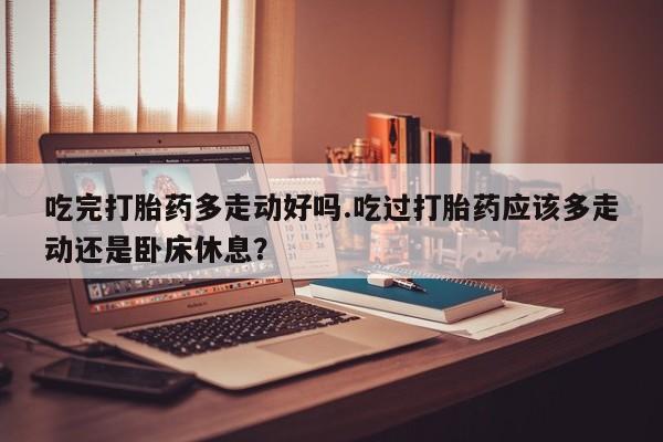 打胎药联系微信吃完打胎药多走动好吗.吃过打胎药应该多走动还是卧床休息？
