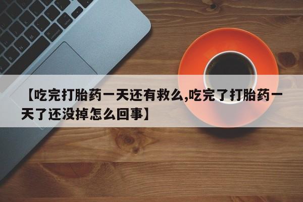 打胎药联系微信【吃完打胎药一天还有救么,吃完了打胎药一天了还没掉怎么回事】