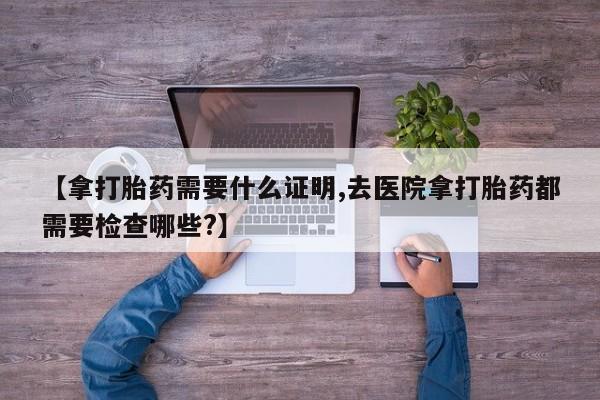 打胎药联系微信【拿打胎药需要什么证明,去医院拿打胎药都需要检查哪些?】